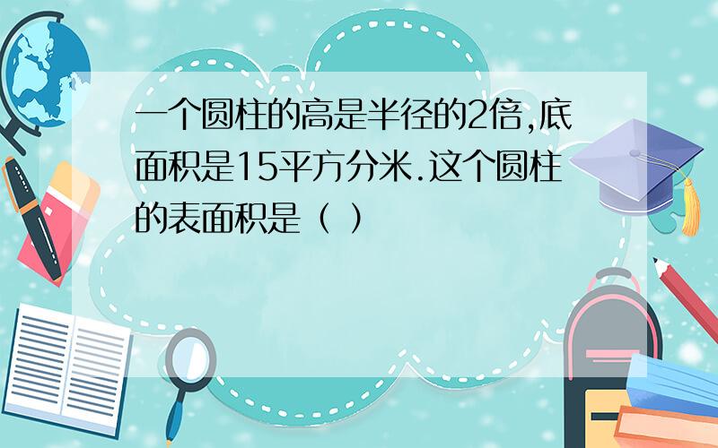 一个圆柱的高是半径的2倍,底面积是15平方分米.这个圆柱的表面积是（ ）