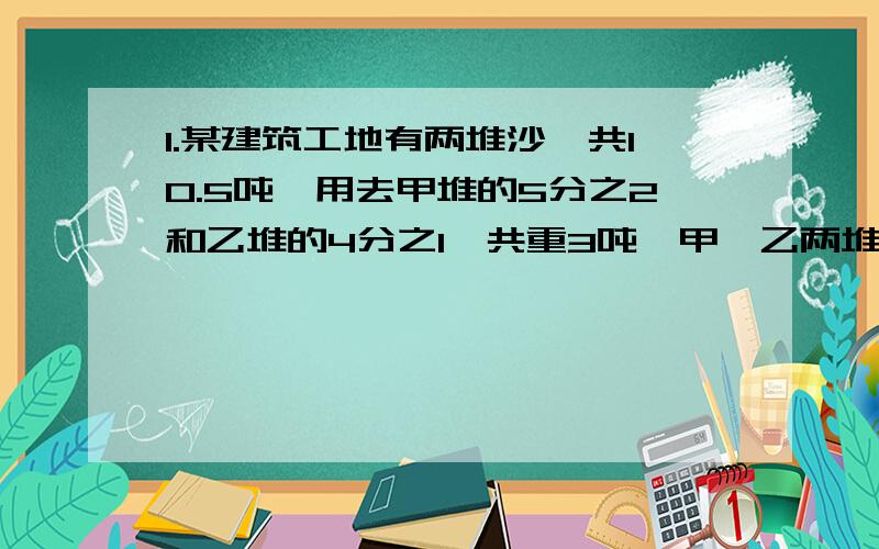 1.某建筑工地有两堆沙,共10.5吨,用去甲堆的5分之2和乙堆的4分之1,共重3吨,甲、乙两堆各重多少吨?