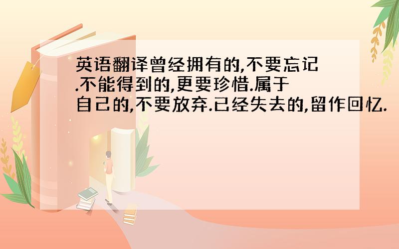 英语翻译曾经拥有的,不要忘记.不能得到的,更要珍惜.属于自己的,不要放弃.已经失去的,留作回忆.