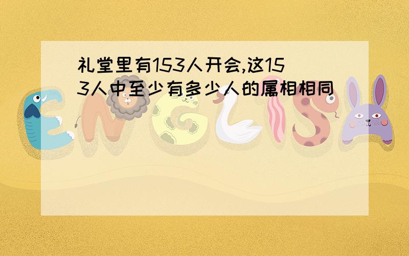 礼堂里有153人开会,这153人中至少有多少人的属相相同