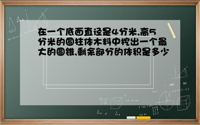 在一个底面直径是4分米,高5分米的圆柱体木料中挖出一个最大的圆锥,剩余部分的体积是多少