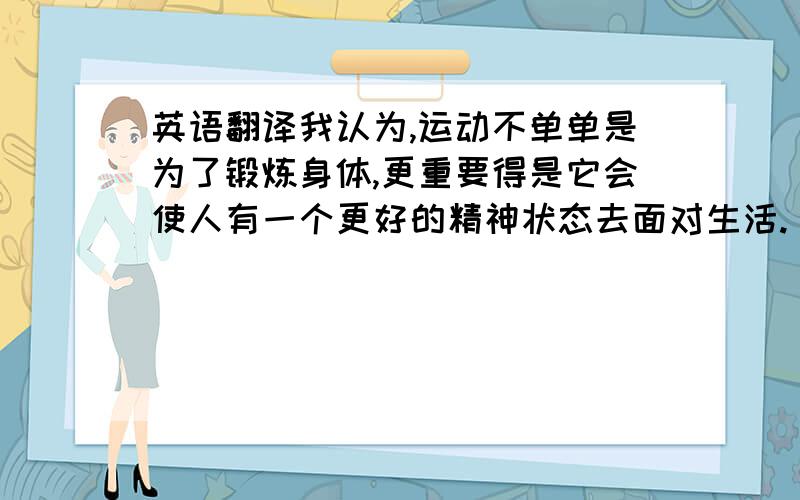 英语翻译我认为,运动不单单是为了锻炼身体,更重要得是它会使人有一个更好的精神状态去面对生活.