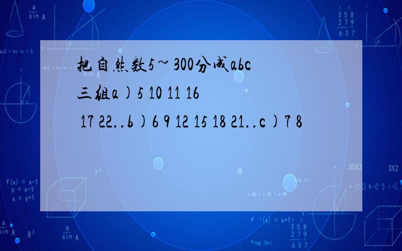 把自然数5~300分成abc三组a)5 10 11 16 17 22..b)6 9 12 15 18 21..c)7 8