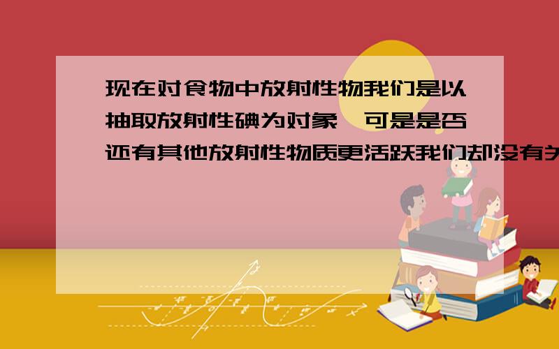 现在对食物中放射性物我们是以抽取放射性碘为对象,可是是否还有其他放射性物质更活跃我们却没有关心到呢?