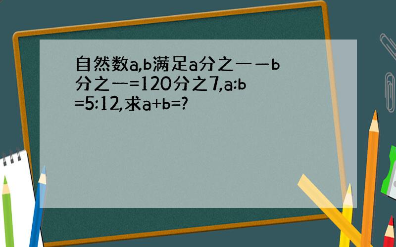 自然数a,b满足a分之一—b分之一=120分之7,a:b=5:12,求a+b=?