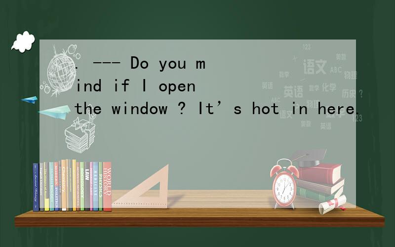 . --- Do you mind if I open the window ? It’s hot in here.