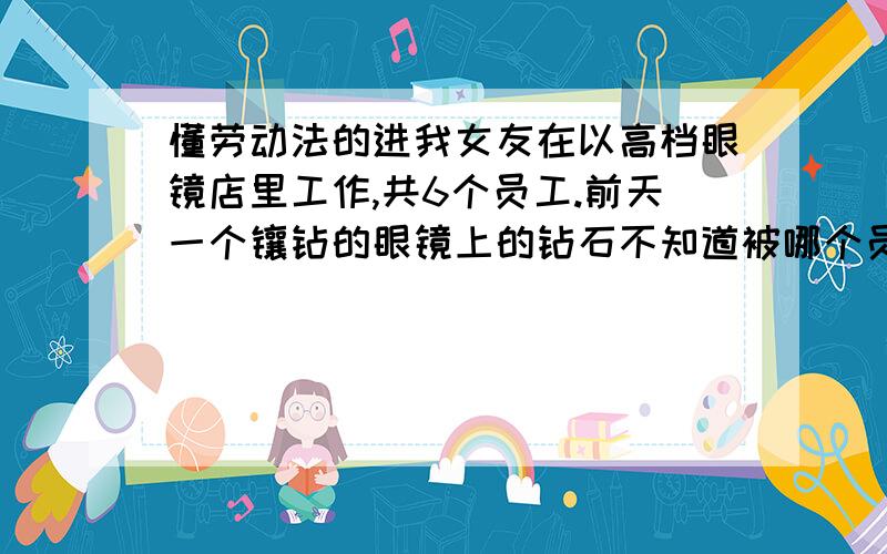 懂劳动法的进我女友在以高档眼镜店里工作,共6个员工.前天一个镶钻的眼镜上的钻石不知道被哪个员工不小心弄丢了,损失近三万.