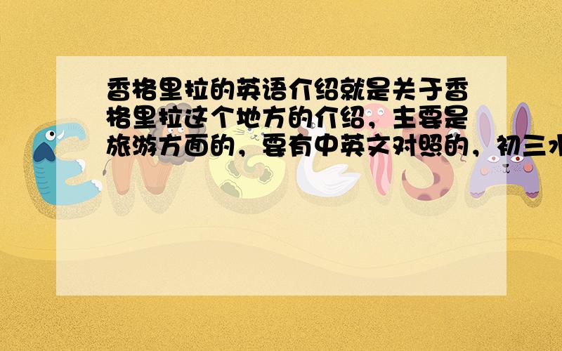 香格里拉的英语介绍就是关于香格里拉这个地方的介绍，主要是旅游方面的，要有中英文对照的，初三水平的哦！不要太难了，呵呵，谢