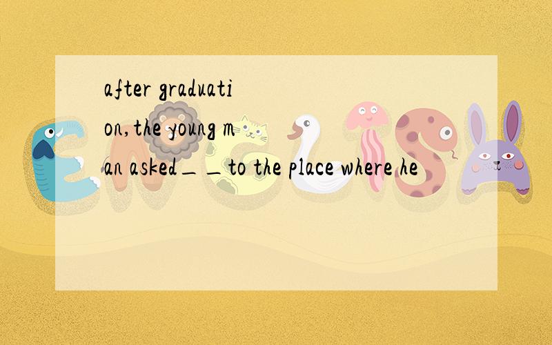 after graduation,the young man asked__to the place where he