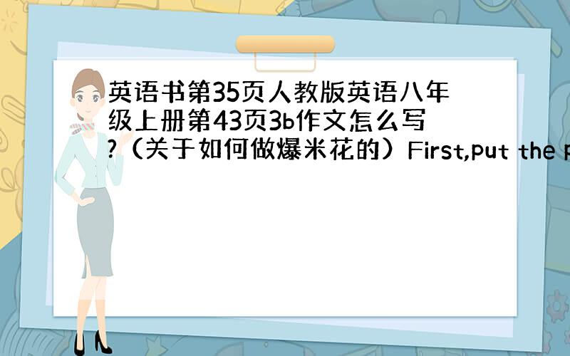 英语书第35页人教版英语八年级上册第43页3b作文怎么写?（关于如何做爆米花的）First,put the popcor