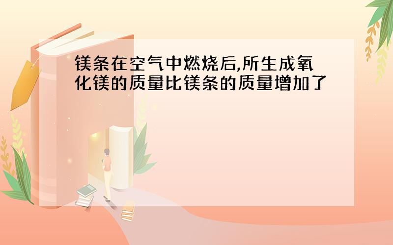 镁条在空气中燃烧后,所生成氧化镁的质量比镁条的质量增加了