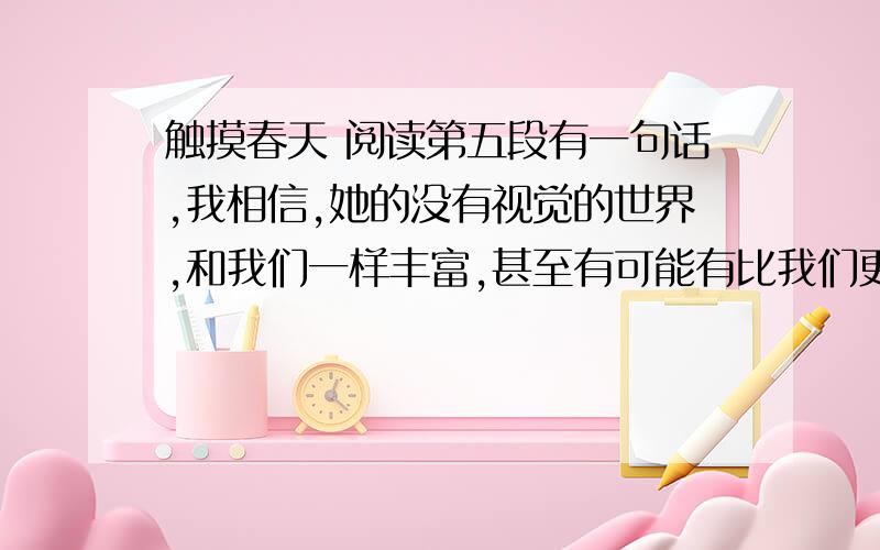 触摸春天 阅读第五段有一句话,我相信,她的没有视觉的世界,和我们一样丰富,甚至有可能有比我们更丰富的地方,谈谈你的理解（