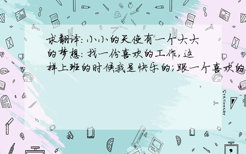 求翻译：小小的天使有一个大大的梦想：找一份喜欢的工作,这样上班的时候我是快乐的；跟一个喜欢的人,这样在家的时间也是快乐的