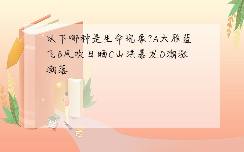 以下哪种是生命现象?A大雁蓝飞B风吹日晒C山洪暴发D潮涨潮落