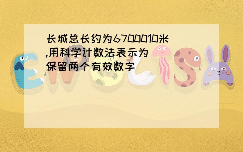 长城总长约为6700010米,用科学计数法表示为（ ）(保留两个有效数字）