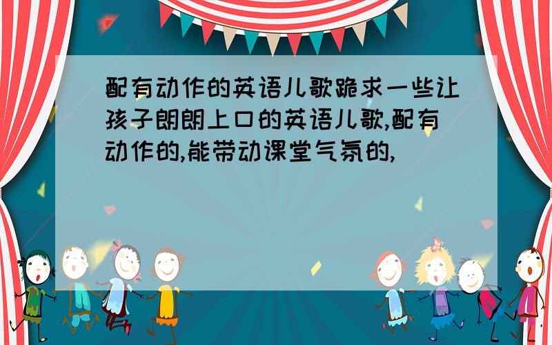 配有动作的英语儿歌跪求一些让孩子朗朗上口的英语儿歌,配有动作的,能带动课堂气氛的,