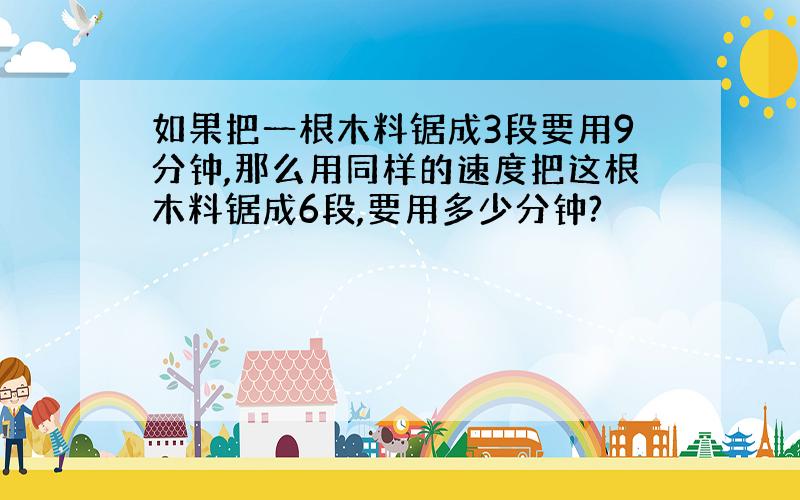 如果把一根木料锯成3段要用9分钟,那么用同样的速度把这根木料锯成6段,要用多少分钟?