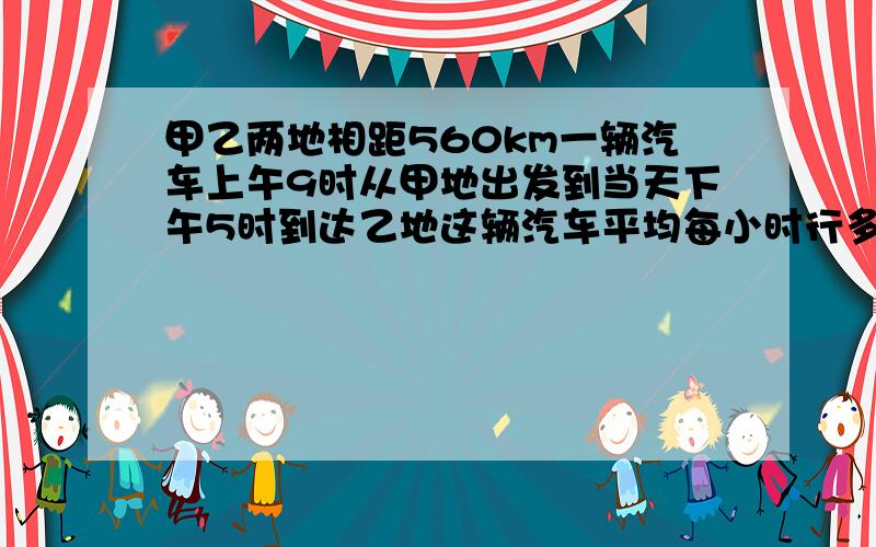 甲乙两地相距560km一辆汽车上午9时从甲地出发到当天下午5时到达乙地这辆汽车平均每小时行多少千米