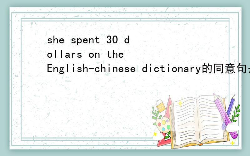 she spent 30 dollars on the English-chinese dictionary的同意句是什