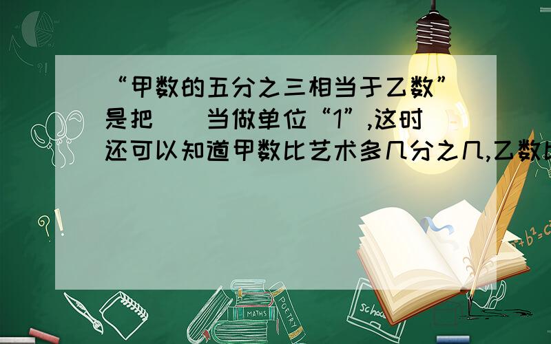 “甲数的五分之三相当于乙数”是把（）当做单位“1”,这时还可以知道甲数比艺术多几分之几,乙数比甲数少