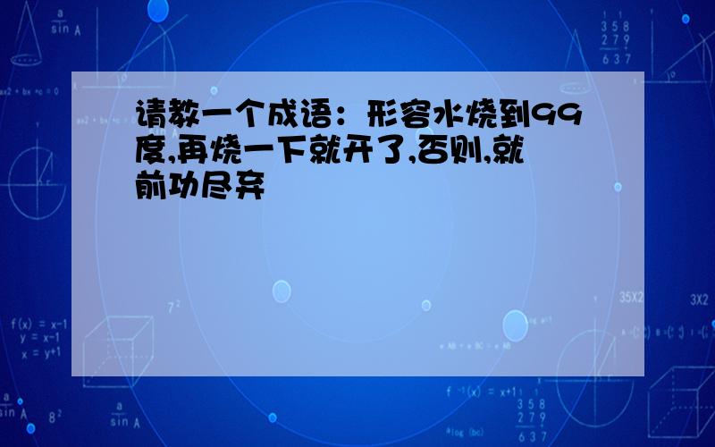 请教一个成语：形容水烧到99度,再烧一下就开了,否则,就前功尽弃