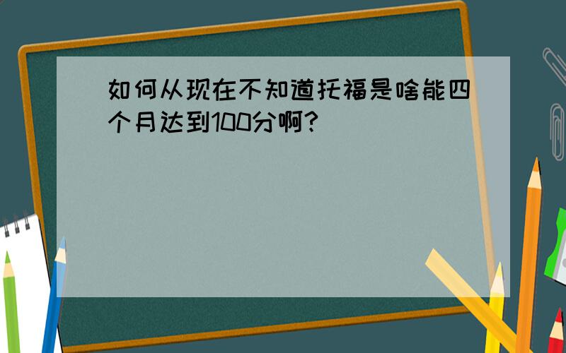 如何从现在不知道托福是啥能四个月达到100分啊?