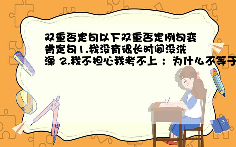 双重否定句以下双重否定例句变肯定句1.我没有很长时间没洗澡 2.我不担心我考不上 ：为什么不等于我放心我考不上 ,而等于