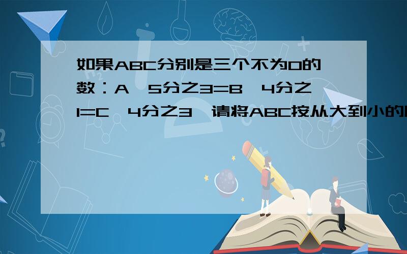 如果ABC分别是三个不为0的数：A÷5分之3=B÷4分之1=C×4分之3,请将ABC按从大到小的顺序排一排（ ）