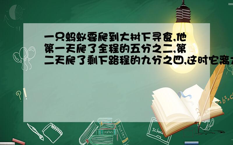 一只蚂蚁要爬到大树下寻食,他第一天爬了全程的五分之二,第二天爬了剩下路程的九分之四,这时它离大树还