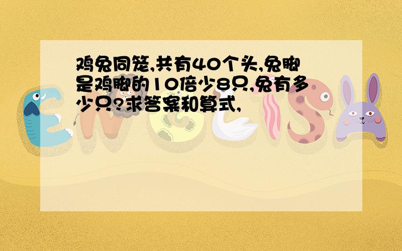 鸡兔同笼,共有40个头,兔脚是鸡脚的10倍少8只,兔有多少只?求答案和算式,