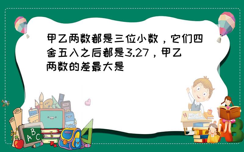 甲乙两数都是三位小数，它们四舍五入之后都是3.27，甲乙两数的差最大是______．