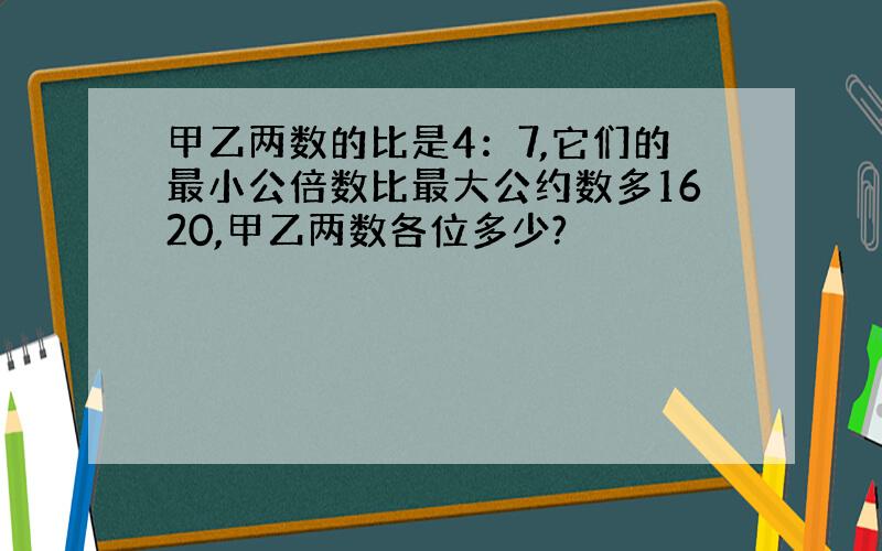 甲乙两数的比是4：7,它们的最小公倍数比最大公约数多1620,甲乙两数各位多少?