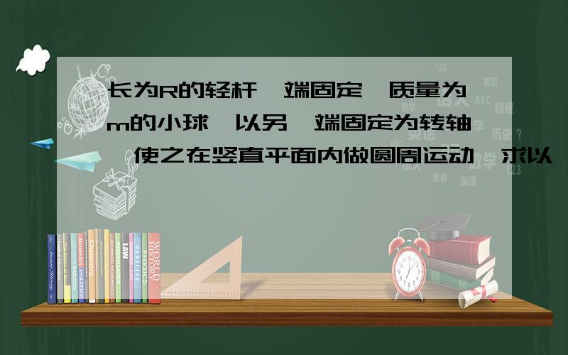 长为R的轻杆一端固定一质量为m的小球,以另一端固定为转轴,使之在竖直平面内做圆周运动,求以