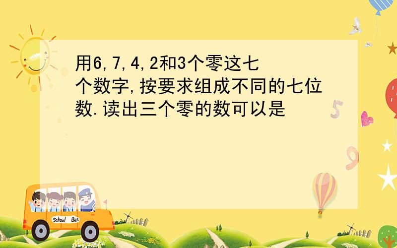 用6,7,4,2和3个零这七个数字,按要求组成不同的七位数.读出三个零的数可以是