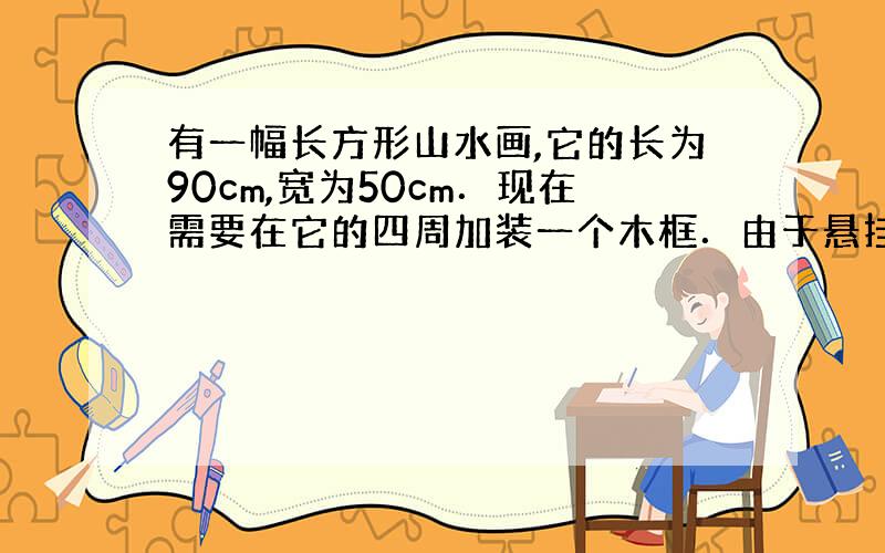 有一幅长方形山水画,它的长为90cm,宽为50cm．现在需要在它的四周加装一个木框．由于悬挂位置的限制,装裱后整体周长不