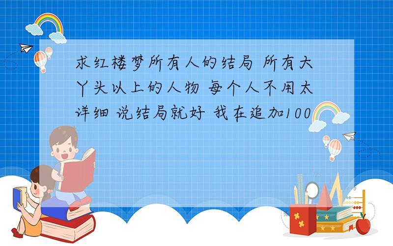 求红楼梦所有人的结局 所有大丫头以上的人物 每个人不用太详细 说结局就好 我在追加100