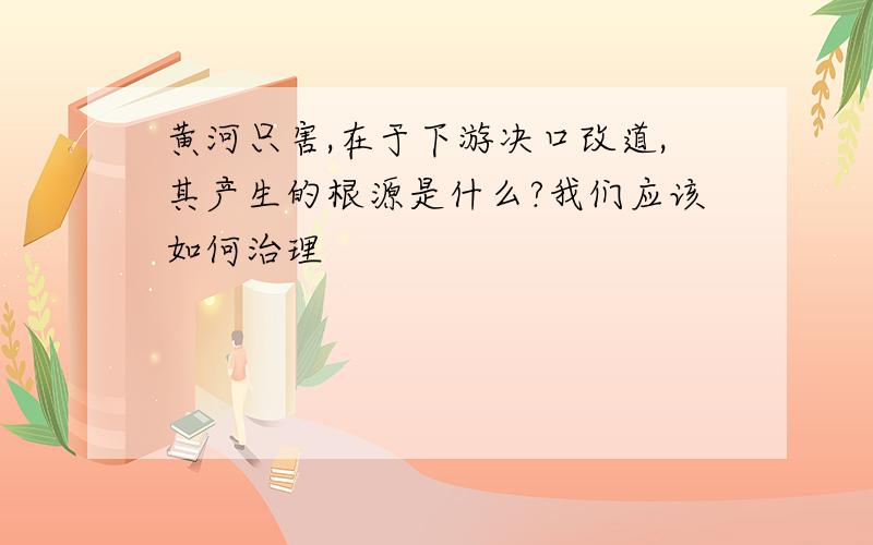 黄河只害,在于下游决口改道,其产生的根源是什么?我们应该如何治理