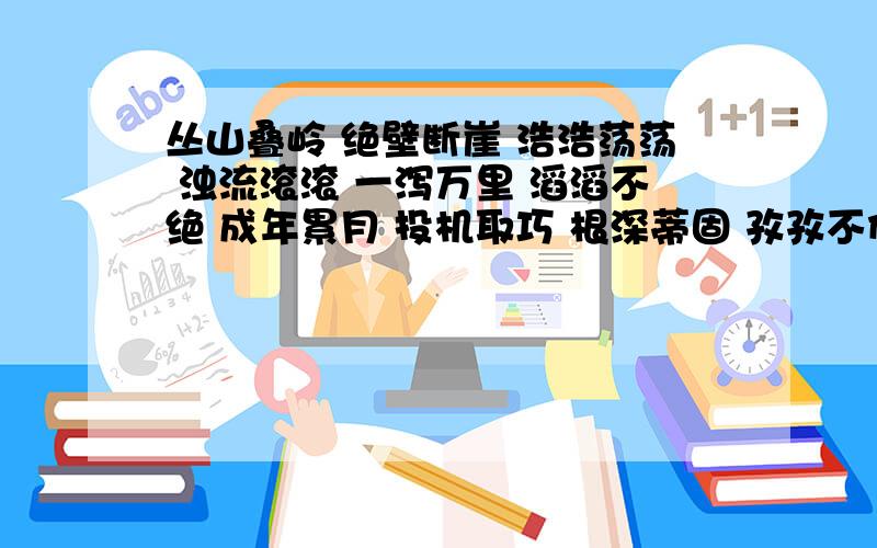 丛山叠岭 绝壁断崖 浩浩荡荡 浊流滚滚 一泻万里 滔滔不绝 成年累月 投机取巧 根深蒂固 孜孜不倦 一事无成 持之以恒