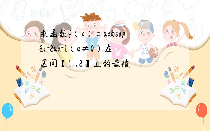 求函数f（x）=ax²-2ax-1（a≠0）在区间【1.,2】上的最值