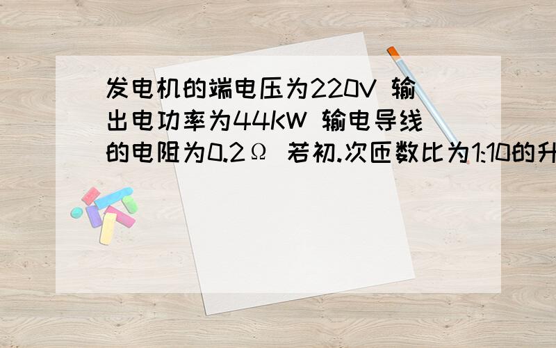 发电机的端电压为220V 输出电功率为44KW 输电导线的电阻为0.2Ω 若初.次匝数比为1:10的升压器升压,经输电线