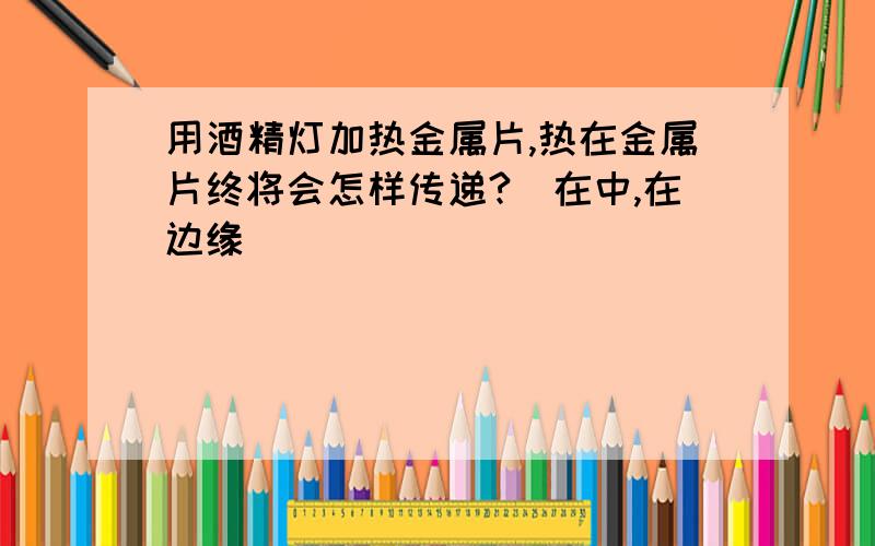 用酒精灯加热金属片,热在金属片终将会怎样传递?(在中,在边缘)