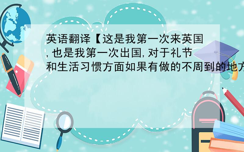 英语翻译【这是我第一次来英国,也是我第一次出国,对于礼节和生活习惯方面如果有做的不周到的地方还请谅解.】