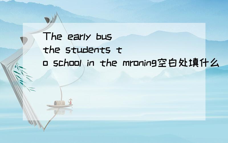 The early bus the students to school in the mroning空白处填什么