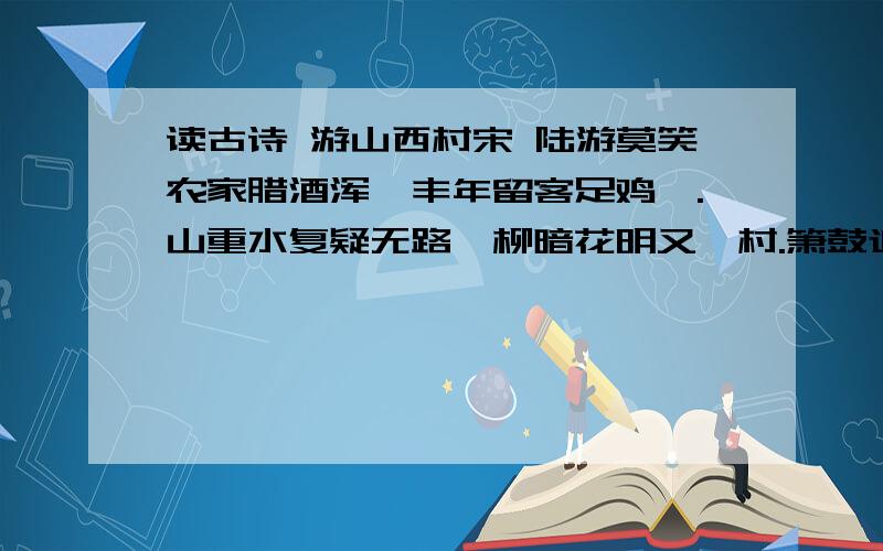 读古诗 游山西村宋 陆游莫笑农家腊酒浑,丰年留客足鸡豚.山重水复疑无路,柳暗花明又一村.箫鼓追随春社近,衣冠简朴古风存.