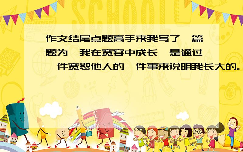 作文结尾点题高手来我写了一篇题为《我在宽容中成长》是通过一件宽恕他人的一件事来说明我长大的。（初1的）结尾应该怎么写，听