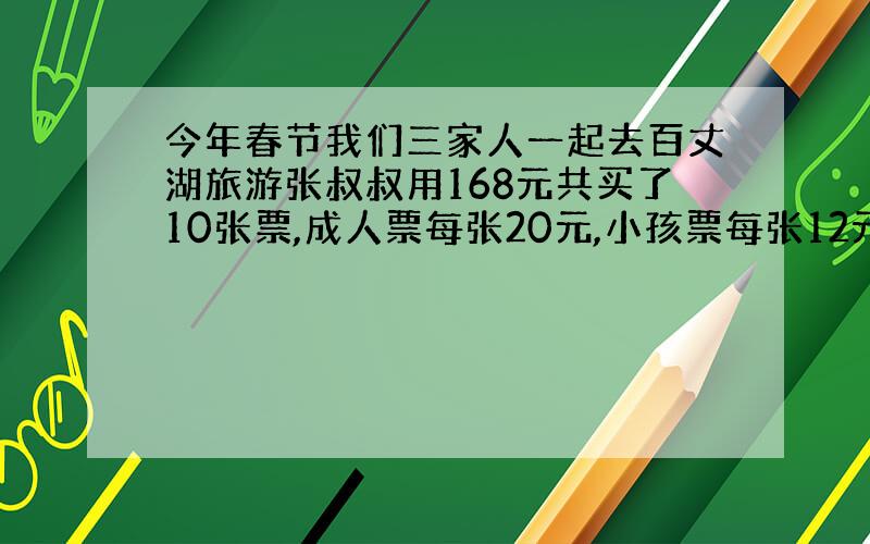 今年春节我们三家人一起去百丈湖旅游张叔叔用168元共买了10张票,成人票每张20元,小孩票每张12元.买