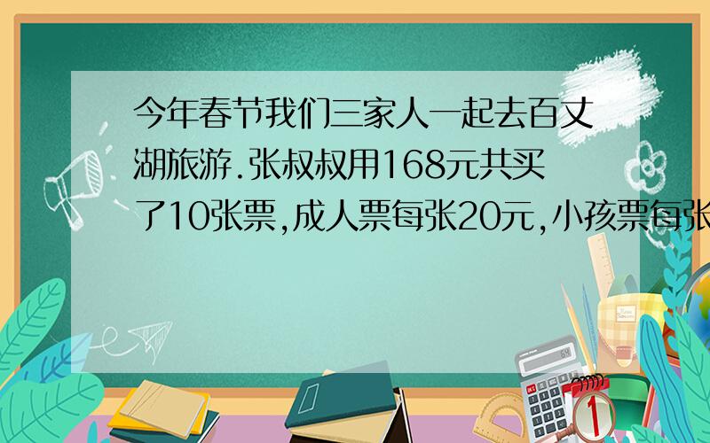 今年春节我们三家人一起去百丈湖旅游.张叔叔用168元共买了10张票,成人票每张20元,小孩票每张12元.买成人票和小孩票