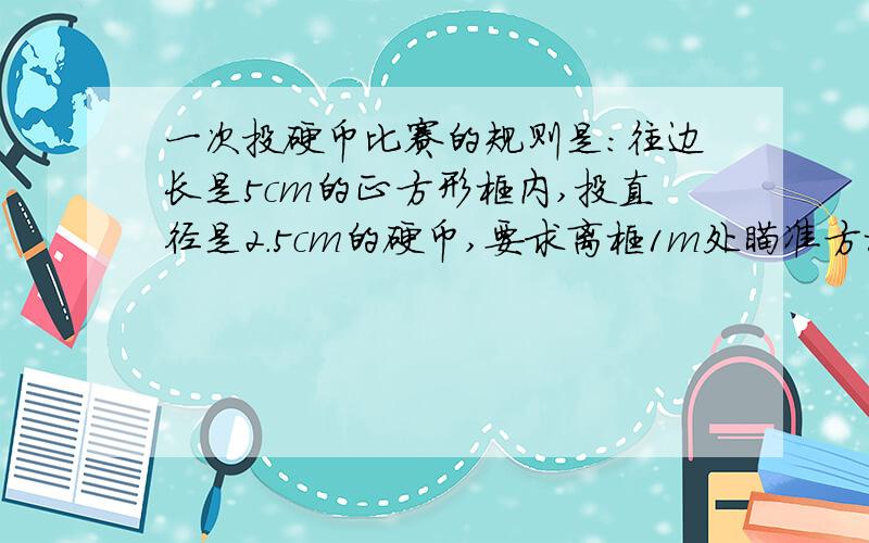 一次投硬币比赛的规则是：往边长是5cm的正方形框内,投直径是2.5cm的硬币,要求离框1m处瞄准方框投,若投