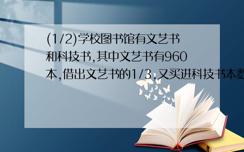 (1/2)学校图书馆有文艺书和科技书,其中文艺书有960本,借出文艺书的1/3,又买进科技书本数的20%,这时...