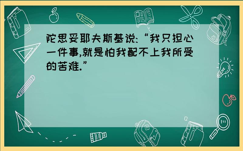 陀思妥耶夫斯基说:“我只担心一件事,就是怕我配不上我所受的苦难.”